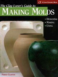 The Clay Lover's Guide to Making Molds: Designing-Making-Using