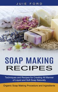 Soap Making Recipes: Techniques and Recipes for Creating All Manner of Liquid and Soft Soap Naturally (Organic Soap Making Procedure and In