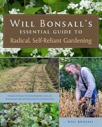 Will Bonsall's Essential Guide to Radical, Self-Reliant Gardening: Innovative Techniques for Growing Vegetables, Grains, and Perennial Food Crops with